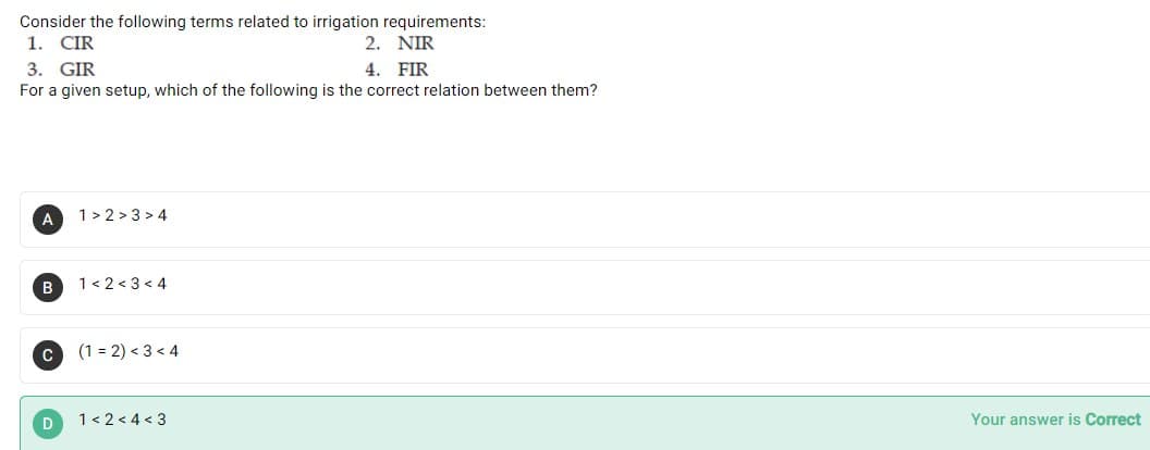 Consider the following terms related to irrigation requirements:
1. CIR
3. GIR
2. NIR
4. FIR
For a given setup, which of the following is the correct relation between them?
A
1> 2 > 3 > 4
B
1< 2 < 3 < 4
(1 = 2) < 3 < 4
1< 2 < 4 < 3
Your answer is Correct
