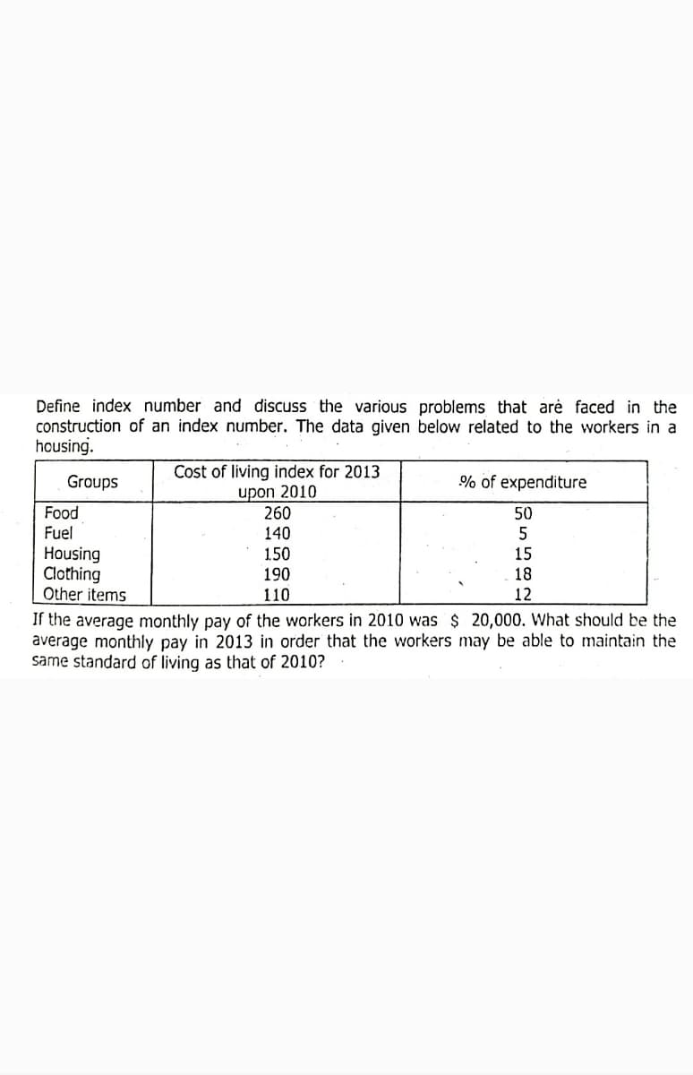 Define index number and discuss the various problems that arė faced in the
construction of an index number. The data given below related to the workers in a
housing.
Cost of living index for 2013
upon 2010
260
Groups
% of expenditure
Food
Fuel
50
140
Housing
Clothing
Other items
150
15
190
18
110
12
If the average monthly pay of the workers in 2010 was $ 20,000. What should be the
average monthly pay in 2013 in order that the workers may be able to maintain the
same standard of living as that of 2010?
