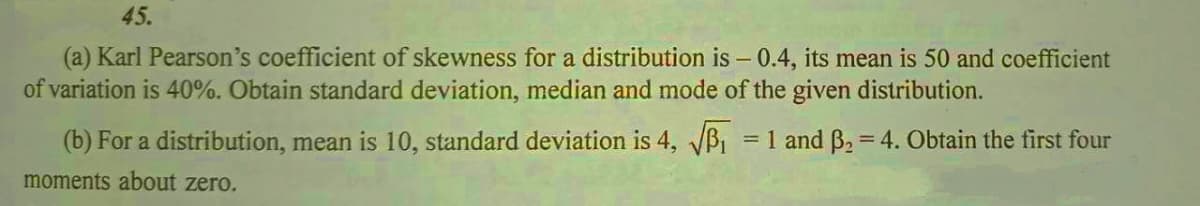 45.
(a) Karl Pearson's coefficient of skewness for a distribution is - 0.4, its mean is 50 and coefficient
of variation is 40%. Obtain standard deviation, median and mode of the given distribution.
(b) For a distribution, mean is 10, standard deviation is 4, B1
= 1 and B. = 4. Obtain the first four
%3D
moments about zero.
