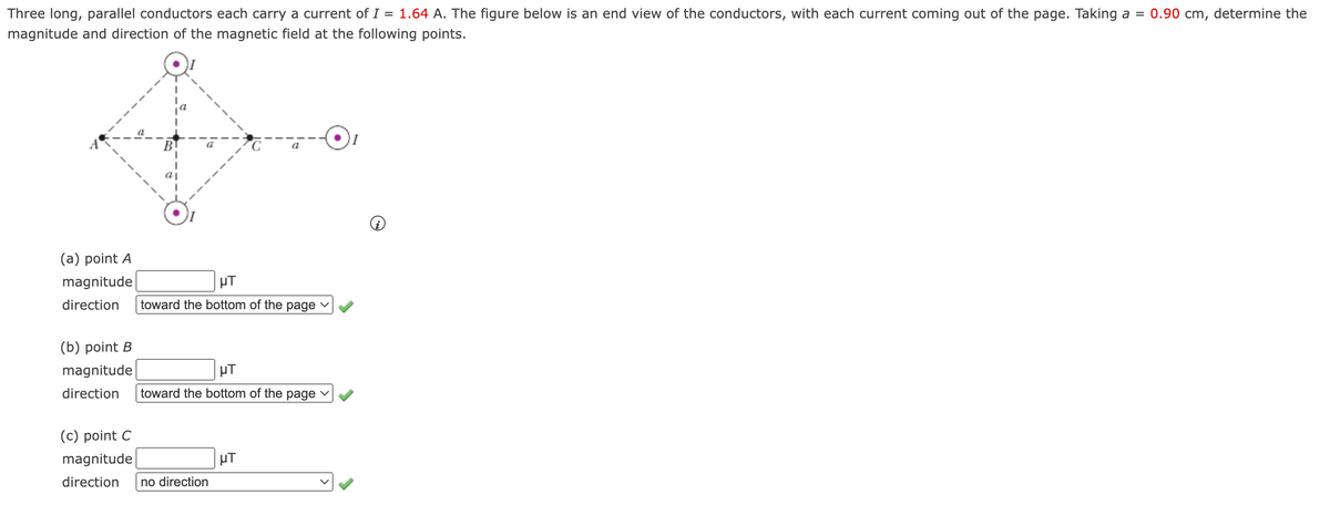 Three long, parallel conductors each carry a current of I = 1.64 A. The figure below is an end view of the conductors, with each current coming out of the page. Taking a = 0.90 cm, determine the
magnitude and direction of the magnetic field at the following points.
BT
a
a|
(a) point A
magnitude
µT
direction
toward the bottom of the
page
(b) point B
magnitude
HT
direction
toward the bottom of the page
(c) point C
magnitude
µT
direction
no direction
