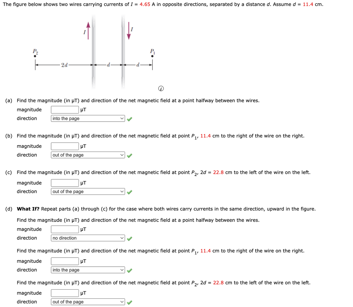 The figure below shows two wires carrying currents of I = 4.65 A in opposite directions, separated by a distance d. Assume d
= 11.4 cm.
P2
2d-
(a)
Find the magnitude (in µT) and direction of the net magnetic field at a point halfway between the wires.
magnitude
µT
direction
into the page
(b) Find the magnitude (in µT) and direction of the net magnetic field at point P,, 11.4 cm to the right of the wire on the right.
magnitude
µT
direction
out of the page
(c)
Find the magnitude (in µT) and direction of the net magnetic field at point P,,
2d = 22.8 cm to the left of the wire on the left.
magnitude
µT
direction
out of the page
(d)
What If? Repeat parts (a) through (c) for the case where both wires carry currents in the same direction, upward in the figure.
Find the magnitude (in µT) and direction of the net magnetic field at a point halfway between the wires.
magnitude
µT
direction
no direction
Find the magnitude (in µT) and direction of the net magnetic field at point P,, 11.4 cm to the right of the wire on the right.
magnitude
direction
into the page
Find the magnitude (in µT) and direction of the net magnetic field at point P,, 2d = 22.8 cm to the left of the wire on the left.
magnitude
HT
direction
out of the page
