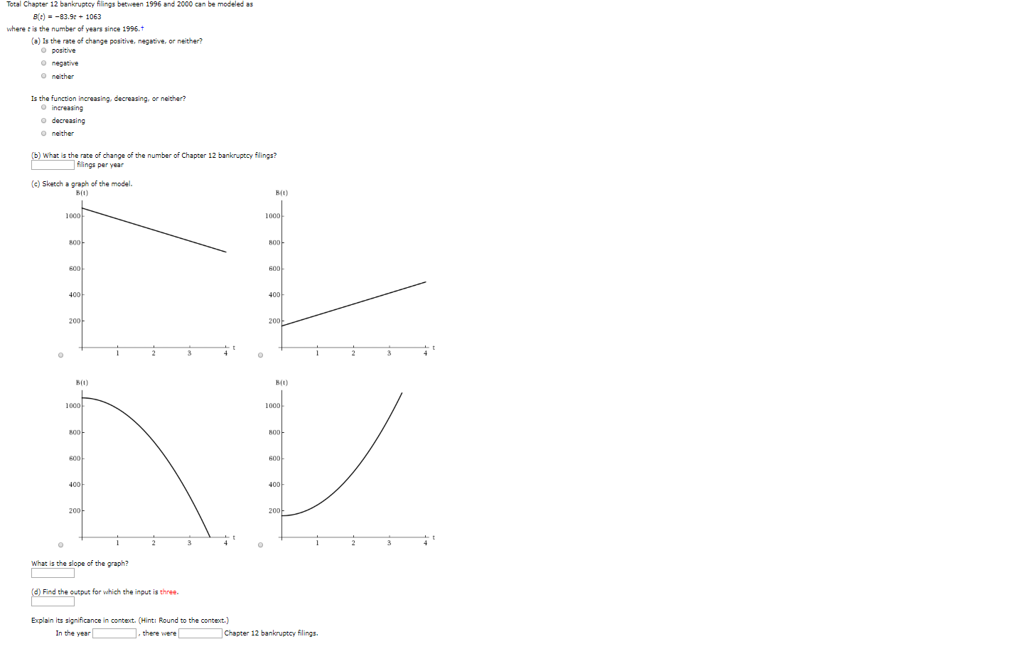 Total Chapter 12 bankruptcy filings between 1996 and 2000 can be modeled as
Bt)-83.9t+ 1063
where t is the number of years since 1996.t
(a) Is the rate of change positive, negative, or neither?
O positive
onegative
O neither
Is the function increasing, decreasing, or neither?
O increasing
o decreasing
O neither
(b) What is the rate of change of the number of Chapter 12 bankruptcy filings?
filings per year
(c) Sketch a graph of the model.
B(t
В(0)
1000
1000
800
800
600
600
400
400
200
200
1
4
4
C
В(0)
В(0)
1000
1000
800
800
600
600
400
400
200
200
2
3
4
2
C
What is the slope of the graph?
(d) Find the output for which the input is three.
Explain its significance in context. (Hint: Round to the context.)
there were
In the year
Chapter 12 bankruptcy filings.
