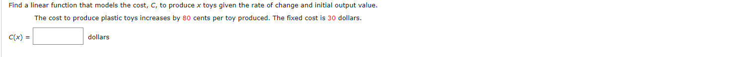 Find a linear function that models the cost, C, to produce x toys given the rate of change and initial output value.
The cost to produce plastic toys increases by 80 cents per toy produced. The fixed cost is 30 dollars.
C(x)
dollars
