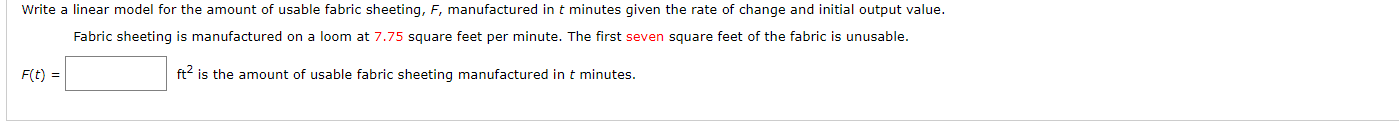 Write a linear model for the amount of usable fabric sheeting, F, manufactured in t minutes given the rate of change and initial output value.
Fabric sheeting is manufactured on a loom at 7.75 square feet per minute. The first seven square feet of the fabric is unusable.
ft is the amount of usable fabric sheeting manufactured in t minutes.
F(t =
