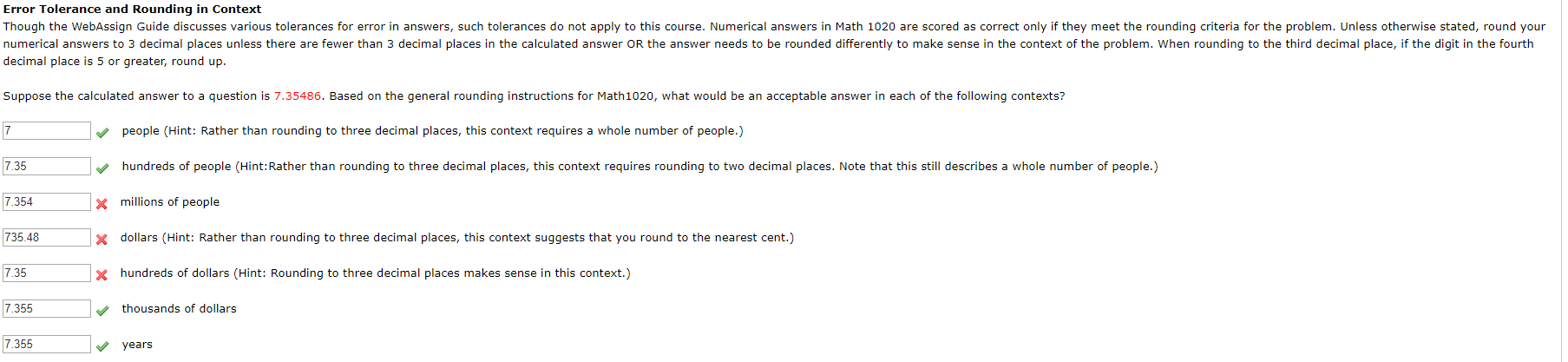 Error Tolerance and Rounding in Context
Though the WebAssign Guide discusses various tolerances for error in answers, such tolerances do not apply to this course. Numerical answers in Math 1020 are scored as correct only if they meet the rounding criteria for the problem. Unless otherwise stated, round your
numerical answers to 3 decimal places unless there are fewer than 3 decimal places in the calculated answer OR the answer needs to be rounded differently to make sense in the context of the problem. When rounding to the third decimal place, if the digit in the fourth
decimal place is 5 or greater, round up
Suppose the calculated answer to a question is 7.35486. Based on the general rounding instructions for Math1020, what would be an acceptable answer in each of the following contexts?
7
people (Hint: Rather than rounding to three decimal places, this context requires a whole number of people.)
hundreds of people (Hint:Rather than rounding to three decimal places, this context requires rounding to two decimal places. Note that this still describes a whole number of people.)
7.35
7.354
xmillions of people
735.48
dollars (Hint: Rather than rounding to three decimal places, this context suggests that you round to the nearest cent.)
7.35
hundreds of dollars (Hint: Rounding to three decimal places makes sense in this context.)
7.355
thousands of dollars
7.355
years
