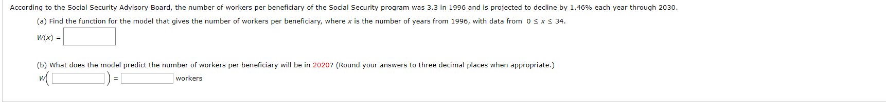 According to the Social Security Advisory Board, the number of workers per beneficiary of the Social Security program was 3.3 in 1996 and is projected to decline by 1.46% each year through 2030.
(a) Find the function for the model that gives the number of workers per beneficiary, where x is the number of years from 1996, with data from 0 s x s 34
W(x)
(b) What does the model predict the number of workers per beneficiary will be in 2020? (Round your answers to three decimal places when appropriate.)
workers
