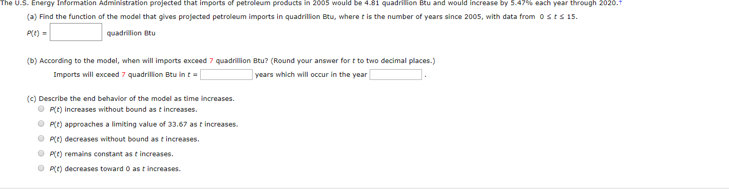 The U.S. Energy Information Administration projected that imports of petroleum products in 2005 would be 4.81 quadrillion Btu and would increase by 5.47% each year through 2020.T
(a) Find the function of the model that gives projected petroleum imports in quadrillion Btu, where t is the number of years since 2005, with data from 0 sts 15
P(t) =
quadrillion Btu
(b) According to the model, when will imports exceed 7 quadrillion Btu? (Round your answer for t to two decimal places.)
Imports will exceed 7 quadrillion Btu in t=
years which will occur in the year
(c) Describe the end behavior of the model as time increases.
P(t) increases without bound as t increases.
O P(t) approaches a limiting value of 33.67 as t increases.
OP(t) decreases without bound as t increases
P(t) remains constant as t increases.
OP(t) decreases toward 0 as t increases
