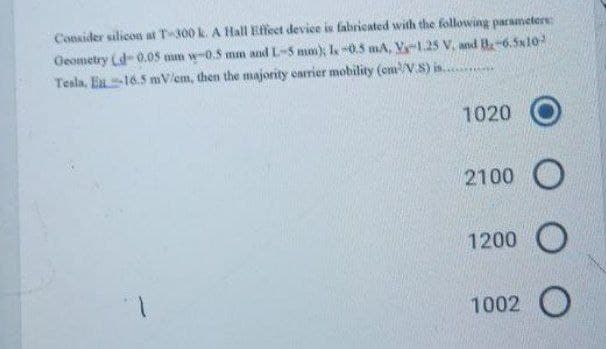 Consider silicos at T300 k. A Hall Effeet device is fabricated with the following parameters
Oeometry (d-0.08 mm w-0.5 mm and L-5 mm); l 0.5 mA, V-1.25 V. and B-6.5x10
Tesla, En-16.5 mV/em, then the majority earrier mobility (em/V.S) in.
1020
2100
1200
1002 O
