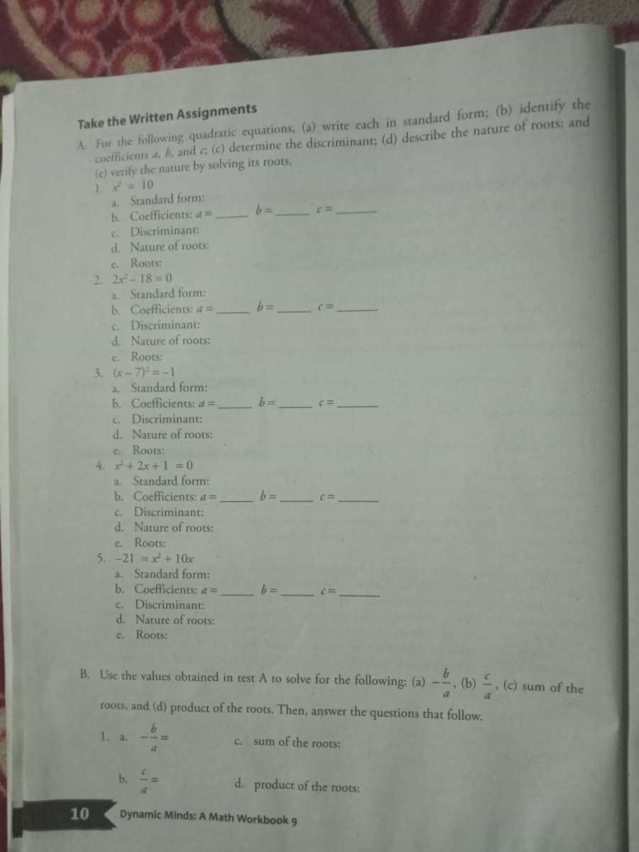 A. For the following quadratic ecquations, (a) write cach in standard form; (b) identify the
coefficients a, b, and c (c) determine the discriminant: (d) describe the nature of roots; and
(c) verify the nature by solving its roots,
1. = 10
a. Standard form:
b. Coefficients: a=
c. Discriminant:
d. Nature of roots:
Take the Written Assignments
=D9
c.
Roots:
2. 2x-18= (0
a. Standard form:
b. Coefficients: a =
= 9
C.
Discriminant:
d. Nature of roots:
e. Roots:
3. (x-7) = -1
a. Standard form:
b. Coefficients: a =
c. Discriminant:
d. Nature of roots:
= 9
e. Roots:
4. x+ 2x + 1 = 0
a. Standard form:
b. Coefficients: a =
C.
Discriminant:
d. Nature of roots:
Roots:
5. -21 = x + 10x
Standard form:
b. Coefficients: a =
c. Discriminant:
d. Nature of roots:
e.
a.
e. Roots:
B. Use the values obtained in test A to solve for the following: (a) -~, (b) –,
(c) sum of the
roots, and (d) product of the roots. Then, answer the questions that follow.
1. a.
C. sum of the roots:
a
b.
d. product of the roots:
a
10
Dynamic Minds: A Math Workbook 9
