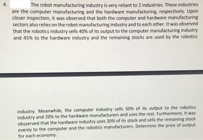 4.
The robot manufacturing industry is very reliant to 2 industries. These industries
are the computer manufacturing and the hardware manufacturing, respectively. Upon
closer inspection, it was observed that both the computer and hardware manufacturing
sectors also relies on the robot manufacturing industry and to each other. It was observed
that the robotics industry sells 40% of its output to the computer manufacturing industry
and 45% to the hardware industry and the remaining stocks are used by the robotics
industry. Meanwhile, the computer industry sells 50% of its output to the robotics
industry and 20% to the hardware manufacturers and uses the rest. Furthermore, it was
obszerved that the hardware industry uses 20% of its stock and sells the remaining stock
evenly to the computer and the robotics manufacturers. Determine the price of output
for each economy.
