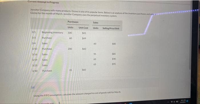 Current Attempt in Progress
Jennifer Company sells many products. Gizmo is one of its popular items. Below is an analysis of the imventory purchases and salea
Gizmo for the month of March Jennifer Company uses the perpetual inventory system
Purchases
Sales
Units
Unit Cost
Units
Selling Price/Unit
3/1
Beginning inventory
100
$41
3/3
Purchase
60
$49
3/4
Sales
60
S80
3/10
Purchase
200
S60
3/16
Sales
95
3/19
Sales
65
$90
65
$95
3/25
Sales
35
S60
3/30
Purchase
(a)
Using the FIFO assumption, calculate the amount charged to cost of goods sold for March
innods sold
