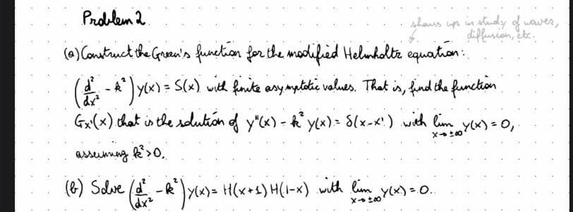 Problem 2
shows
(0) Construct the Green's function for the modified Helmholtz equation:
(d² - 4² ) y(x) = S(x) with finite asymptatic values. That is, find the function
Ex(x) that is the solution of y"(x) - k² y(x) = S(x-x!) with lim y(x) = 0,
asseinning R2² > 0.
X→ ±00
(b) Solve (d² - R²³)×(x) = H(x+1) H(1-x) with lim Y(X) = 0.
X(X)
ups in study of waves,
diffusion, etc.