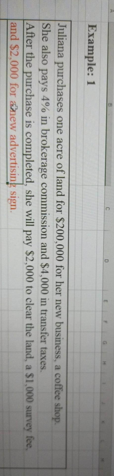 Example: 1
Juliana purchases one acre of land for $200,000 for her new business, a coffee shop.
She also pays 4% in brokerage commission and $4,000 in transfer taxes.
After the purchase is completed, she will pay $2,000 to clear the land, a $1,000 survey fee,
and $2,000 for anew advertising sign.
