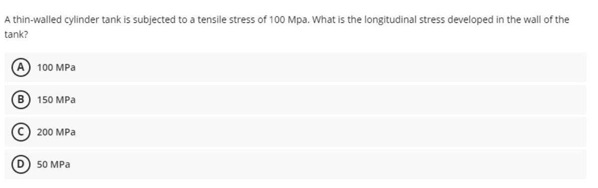 A thin-walled cylinder tank is subjected to a tensile stress of 100 Mpa. What is the longitudinal stress developed in the wall of the
tank?
100 MPa
150 MPa
200 MPa
50 MPa
