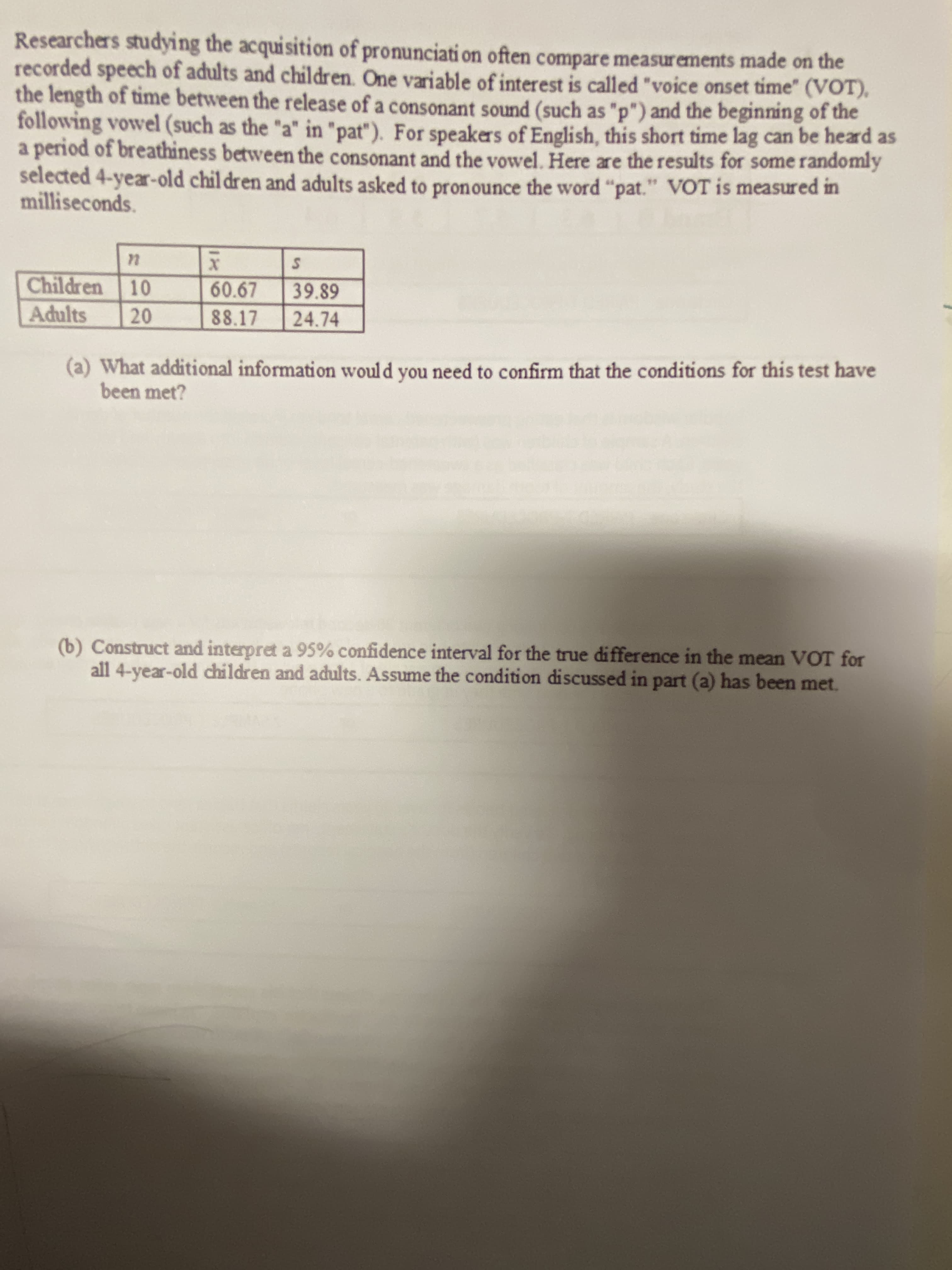 Researchers studying the acquisition of pronunciati on often compare measurements made on the
recorded speech of adults and children. One variable of interest is called "voice onset time" (VOT),
the length of time between the release of a consonant sound (such as "p") and the beginning of the
following vowel (such as the "a" in "pat"). For speakers of English, this short time lag can be heard as
a period of breathiness between the consonant and the vowel. Here are the results for some randomly
selected 4-year-old chil dren and adults asked to pronounce the word "pat." VOT is measured in
milliseconds.
Children 10
60.67
39.89
Adults
88.17
24.74
(a) What additional information would you need to confirm that the conditions for this test have
been met?
(b) Construct and interpret a 95% confidence interval for the true difference in the mean VOT for
all 4-year-old children and adults. Assume the condition discussed in part (a) has been met.
