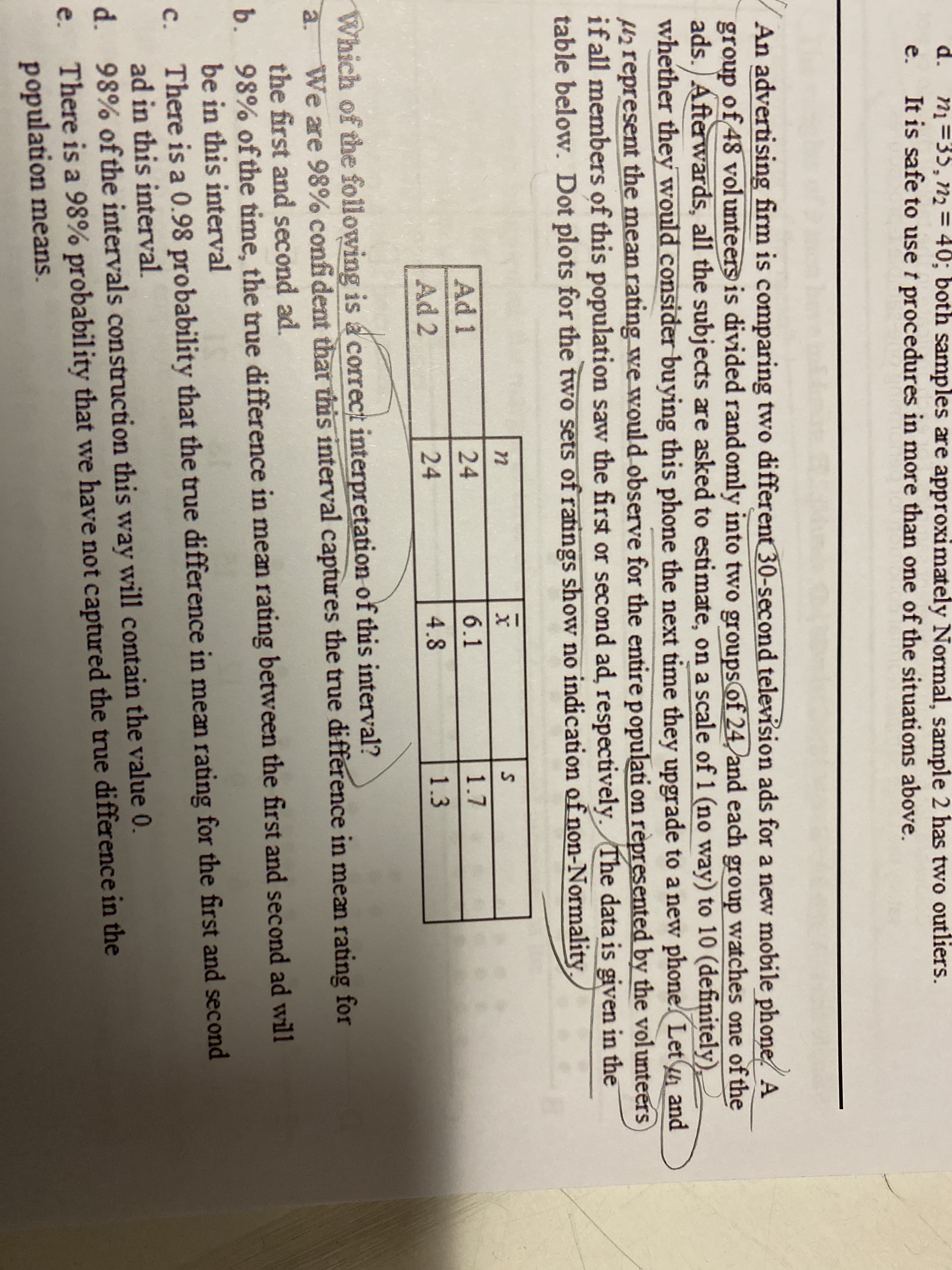 d.
ni=35, n2 = 40; both samples are approximately Normal, sample 2 has two outliers.
It is safe to use t procedures in more than one of the situations above.
%3D
e.
An advertising firm is comparing two different 30-second television ads for a new mobile phone A
group of 48 volunteers is divided randomly into two groupsof 24 and each group watches one of the
ads.) Afterwards, all the subjects are asked to estimate, on a scale of 1 (no way) to 10 (definitely),
whether they would consider buying this phone the next time they upgrade to a new phone Let and
Hzrepresent the mean rating we would observe for the entirepopulati on rèpresented by the volunteers
if all members of this population saw the first or second ad, respectively. The data is given in the
table below. Dot plots for the two sets of ratings show no indication of non-Normality
Ad 1
24
6.1
1.7
Ad 2
24
4.8
1.3
Which of the following is a correct interpretation of this interval?
We are 98% confident thatis interval captures the true difference in mean rating for
the first and second ad.
98% of the time, the true difference in mean rating between the first and second ad wil1
a.
b.
be in this interval
There is a 0.98 probability that the true difference in mean rating for the first and second
ad in this interval.
d. 98% of the intervals construction this way will contain the value 0.
e. There is a 98% probability that we have not captured the true difference in the
population means.
с.
