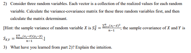 2) Consider three random variables. Each vector is a collection of the realized values for each random
variable. Calculate the variance-covariance matrix for these three random variables first, and then
calculate the matrix determinant.
[Hint: the sample variance of random variable X is S? = E,-x)²
the sample covariance of X and Y is
п-1
Sxx
п-1
3) What have you learned from part 2)? Explain the intuition.
