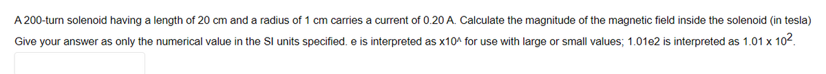 A 200-turn solenoid having a length of 20 cm and a radius of 1 cm carries a current of 0.20 A. Calculate the magnitude of the magnetic field inside the solenoid (in tesla)
Give your answer as only the numerical value in the Sl units specified. e is interpreted as x10^ for use with large or small values; 1.01e2 is interpreted as 1.01 x 102.
