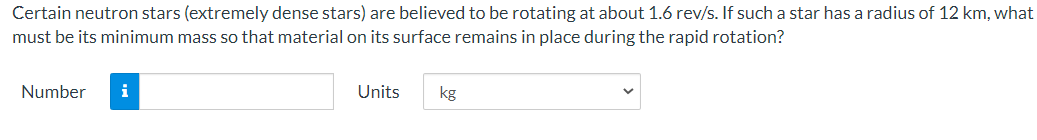 Certain neutron stars (extremely dense stars) are believed to be rotating at about 1.6 rev/s. If such a star has a radius of 12 km, what
must be its minimum mass so that material on its surface remains in place during the rapid rotation?
Number
i
Units
kg
