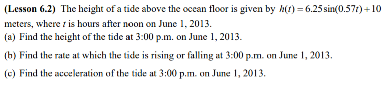 (Lesson 6.2) The height of a tide above the ocean floor is given by h(t) = 6.25sin(0.57t)+10
meters, where t is hours after noon on June 1, 2013.
(a) Find the height of the tide at 3:00 p.m. on June 1, 2013.
(b) Find the rate at which the tide is rising or falling at 3:00 p.m. on June 1, 2013.
(c) Find the acceleration of the tide at 3:00 p.m. on June 1, 2013.
