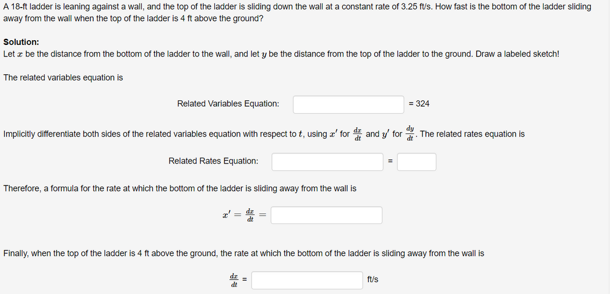 A 18-ft ladder is leaning against a wall, and the top of the ladder is sliding down the wall at a constant rate of 3.25 ft/s. How fast is the bottom of the ladder sliding
away from the wall when the top of the ladder is 4 ft above the ground?
Solution:
Let æ be the distance from the bottom of the ladder to the wall, and let y be the distance from the top of the ladder to the ground. Draw a labeled sketch!
The related variables equation is
Related Variables Equation:
= 324
Implicitly differentiate both sides of the related variables equation with respect to t, using x' for and y' for
dy
The related rates equation is
Related Rates Equation:
Therefore, a formula for the rate at which the bottom of the ladder is sliding away from the wall is
r' =
Finally, when the top of the ladder is 4 ft above the ground, the rate at which the bottom of the ladder is sliding away from the wall is
da
dt
ft/s
%3D
