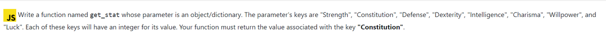 JS
Write a function named get_stat whose parameter is an object/dictionary. The parameter's keys are "Strength", "Constitution", "Defense", "Dexterity", "Intelligence", "Charisma", "Willpower", and
"Luck". Each of these keys will have an integer for its value. Your function must return the value associated with the key "Constitution".
