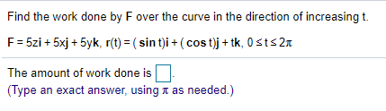 Find the work done by F over the curve in the direction of increasing t.
F= 5zi + 5xj + 5yk, r(t) = ( sin t)i + ( cos t)j + tk, 0 sts 2n
The amount of work done is
(Type an exact answer, using n as needed.)
