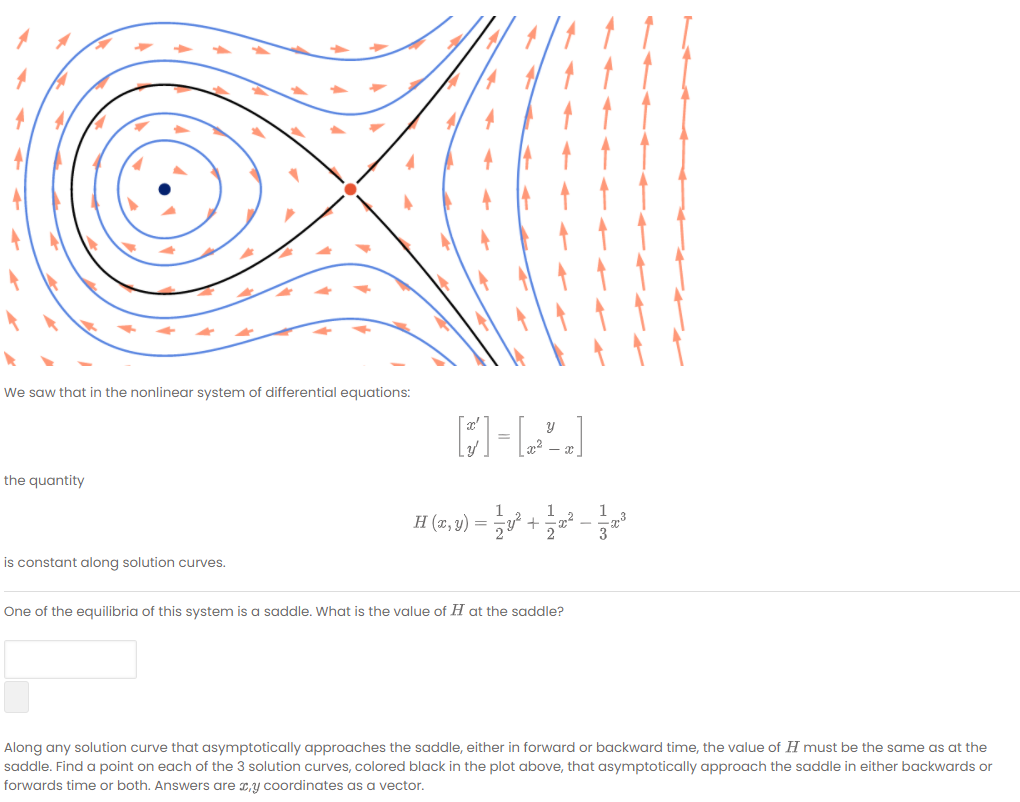 We saw that in the nonlinear system of differential equations:
the quantity
1
1
H (2, v) = 5 + -
is constant along solution curves.
One of the equilibria of this system is a saddle. What is the value of H at the saddle?
Along any solution curve that asymptotically approaches the saddle, either in forward or backward time, the value of H must be the same as at the
saddle. Find a point on each of the 3 solution curves, colored black in the plot above, that asymptotically approach the saddle in either backwards or
forwards time or both. Answers are 2,y coordinates as a vector.
