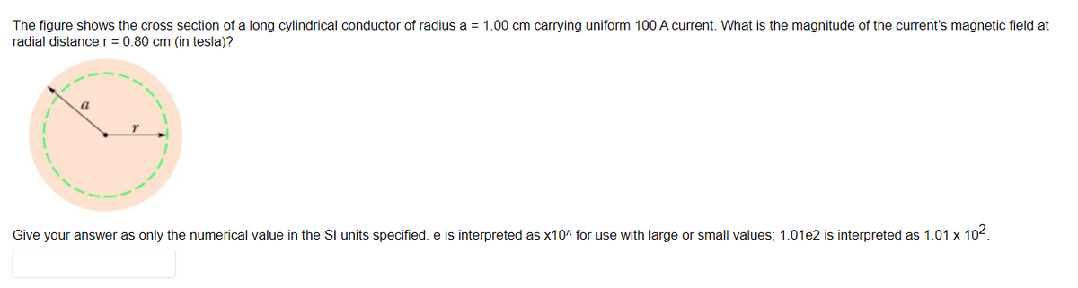 The figure shows the cross section of a long cylindrical conductor of radius a = 1.00 cm carrying uniform 100 A current. What is the magnitude of the current's magnetic field at
radial distancer = 0.80 cm (in tesla)?
a
Give your answer as only the numerical value in the Sl units specified. e is interpreted as x10^ for use with large or small values; 1.01e2 is interpreted as 1.01 x 102.
