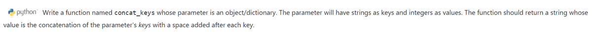 python" Write a function named concat_keys whose parameter is an object/dictionary. The parameter will have strings as keys and integers as values. The function should return a string whose
value is the concatenation of the parameter's keys with a space added after each key.
