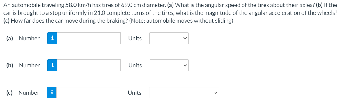 An automobile traveling 58.0 km/h has tires of 69.0 cm diameter. (a) What is the angular speed of the tires about their axles? (b) If the
car is brought to a stop uniformly in 21.0 complete turns of the tires, what is the magnitude of the angular acceleration of the wheels?
(c) How far does the car move during the braking? (Note: automobile moves without sliding)
(a) Number
i
Units
(b) Number
i
Units
(c) Number
i
Units
