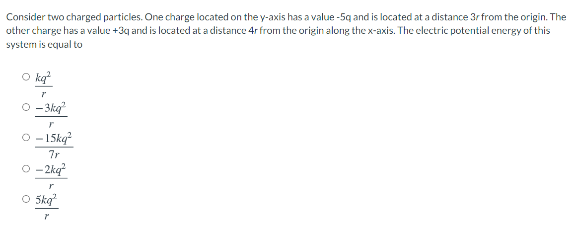 Consider two charged particles. One charge located on the y-axis has a value -5q and is located at a distance 3r from the origin. The
other charge has a value +3q and is located at a distance 4r from the origin along the x-axis. The electric potential energy of this
system is equal to
O kq?
O - 3kq²
O - 15kq?
7r
O - 2kq?
O 5kq
