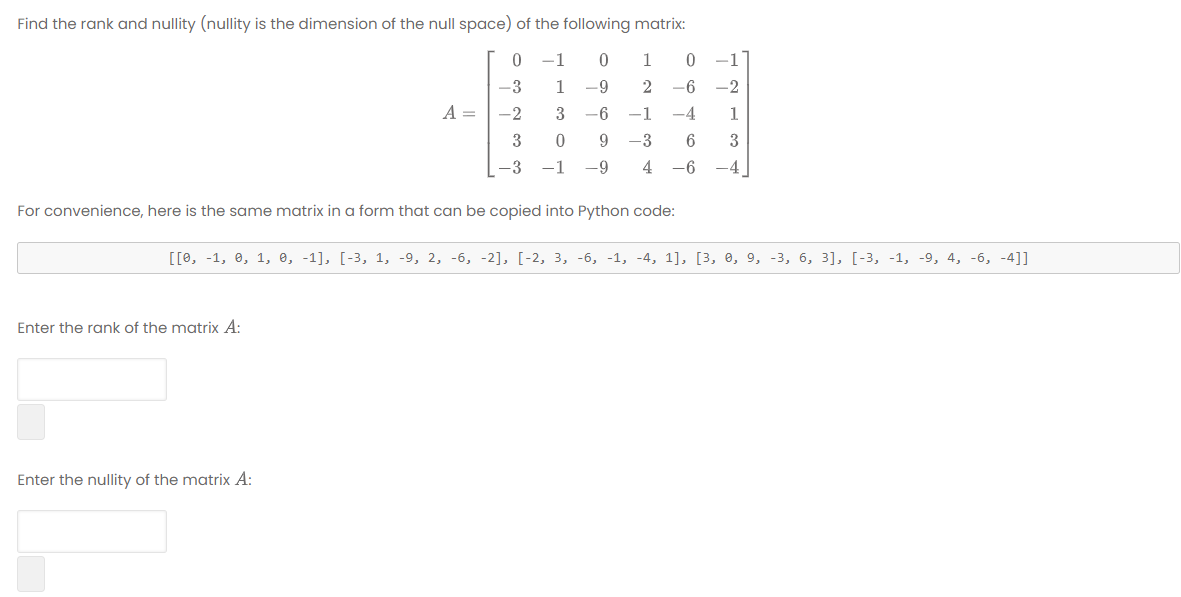 Find the rank and nullity (nullity is the dimension of the null space) of the following matrix:
-1
-1
-3
1
-6-
2
-6
-2
A =
-2
3
-6
1
-4
3
9 -3
3
-3 -1
-9
4
-6
-4
For convenience, here is the same matrix in a form that can be copied into Python code:
[[0, -1, 0, 1, e, -1], [-3, 1, -9, 2, -6, -2], [-2, 3, -6, -1, -4, 1], [3, 0, 9, -3, 6, 3], [-3, -1, -9, 4, -6, -4]]
Enter the roank of the matrix A:
Enter the nullity of the matrix A:
