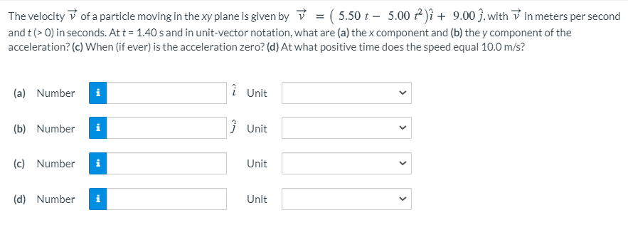 The velocity V of a particle moving in the xy plane is given by v = ( 5.50 t – 5.00 f)î + 9.00 ĵ, with V in meters per second
and t(> 0) in seconds. At t = 1.40 s and in unit-vector notation, what are (a) the x component and (b) the y component of the
acceleration? (c) When (if ever) is the acceleration zero? (d) At what positive time does the speed equal 10.0 m/s?
(a) Number
i Unit
(b) Number
j Unit
(c) Number
i
Unit
(d) Number
Unit
>
>
>
