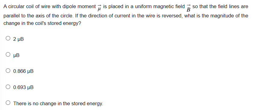 A circular coil of wire with dipole moment 7 is placed in a uniform magnetic field
B
so that the field lines are
parallel to the axis of the circle. If the direction of current in the wire is reversed, what is the magnitude of the
change in the coil's stored energy?
2 µB
µB
O 0.866 µB
O 0.693 µB
O There is no change in the stored energy.
