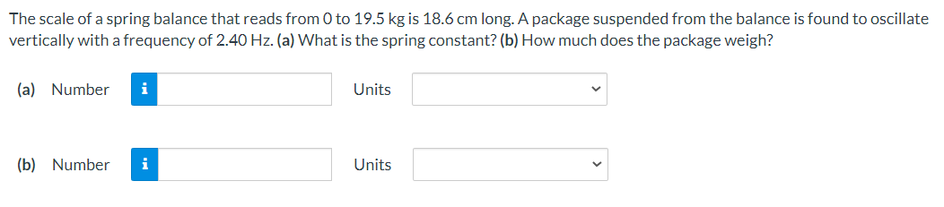 The scale of a spring balance that reads from 0 to 19.5 kg is 18.6 cm long. A package suspended from the balance is found to oscillate
vertically with a frequency of 2.40 Hz. (a) What is the spring constant? (b) How much does the package weigh?
(a) Number
i
Units
(b) Number
i
Units
