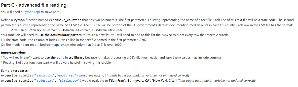 Part C - advanced file reading
You will need a Python repl to solve part C.
Define a Python function named expensive_counties that has two parameters. The first parameter is a string representing the name of a text file. Each line of this text file will be a state code. The second
parameter is a string representing the name of a CSV file. The CSV file will be portion of the US government's dataset documenting median rents in each US county. Each row in the CSV file has the format:
Area Name, Efficiency, 1-Bedroom, 2-Bedroom, 3-Bedroom, 4-Bedroom, State Code
Your function will need to use the accumulator pattern to return a new list. You will need to add to this list the Area Name from every row that meets 2 criteria:
(1) The state code (the column at index 6) was a line in the text file named in the first parameter; AND
(2) The median rent on a 1-bedroom apartment (the column at index 2) is over 1000.
Important Hints:
* You will really, really want to use the built-in csv library because it makes processing a CSV file much easier and Area Name values may include commas.
* Reusing 1 of your functions part A will be very helpful in solving this problem.
Sample test cases:
expensive_counties ("empty.txt","empty.csv") would evaluate to [] (finds bug if accumulator variable not initialized correctly)
expensive_counties("codes.txt", "simple.csv") would evaluate to ['San Fran', 'Sunnyvale, CA', 'New York City'] (finds bug if accumulator variable not updated correctly)
