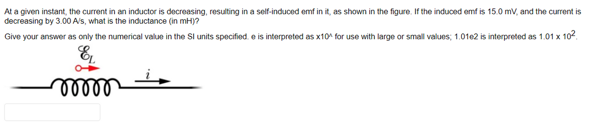 At a given instant, the current in an inductor is decreasing, resulting in a self-induced emf in it, as shown in the figure. If the induced emf is 15.0 mV, and the current is
decreasing by 3.00 A/s, what is the inductance (in mH)?
Give your answer as only the numerical value in the SI units specified. e is interpreted as x10^ for use with large or small values; 1.01e2 is interpreted as 1.01 x 10².
EL
moor