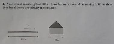 4. A rod at rest has a length of 100 m. How fast must the rod be moving to fit inside a
10 m barn? Leave the velocity in terms of c.
100 m
10m
