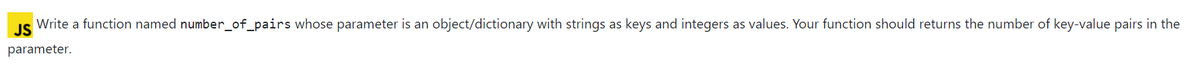 JS
Write a function named number_of_pairs whose parameter is an object/dictionary with strings as keys and integers as values. Your function should returns the number of key-value pairs in the
parameter.
