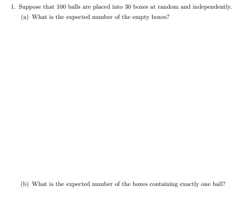 1. Suppose that 100 balls are placed into 30 boxes at random and independently.
(a) What is the expected number of the empty boxes?
(b) What is the expected number of the boxes containing exactly one ball?