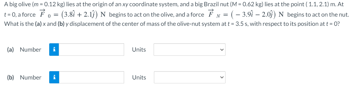 A big olive (m = 0.12 kg) lies at the origin of an xy coordinate system, and a big Brazil nut (M = 0.62 kg) lies at the point ( 1.1, 2.1) m. At
t = 0, a force F 0 =
:(3.8î + 2.13) N begins to act on the olive, and a force É N = (- 3.9î – 2.0j) N begins to act on the nut.
What is the (a) x and (b) y displacement of the center of mass of the olive-nut system at t =3.5 s, with respect to its position at t = 0?
(a) Number
i
Units
(b) Number
i
Units
