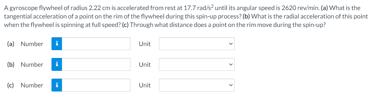 A gyroscope flywheel of radius 2.22 cm is accelerated from rest at 17.7 rad/s² until its angular speed is 2620 rev/min. (a) What is the
tangential acceleration of a point on the rim of the flywheel during this spin-up process? (b) What is the radial acceleration of this point
when the flywheel is spinning at full speed? (c) Through what distance does a point on the rim move during the spin-up?
(a) Number
i
Unit
(b) Number
i
Unit
(c) Number
i
Unit
