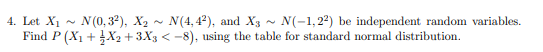 4. Let X₁ N (0,3²), X₂ N(4,4²), and X3 ~ N(-1,22) be independent random variables.
Find P (X₁ + X₂ +3X3 <-8), using the table for standard normal distribution.