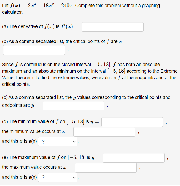 Let f(x) = 2³ – 18x2 – 240x. Complete this problem without a graphing
calculator.
(a) The derivative of f(x) is f'(x) =
(b) As a comma-separated list, the critical points of f are x =
Since f is continuous on the closed interval [-5, 18], f has both an absolute
maximum and an absolute minimum on the interval [-5, 18] according to the Extreme
Value Theorem. To find the extreme values, we evaluate f at the endpoints and at the
critical points.
(c) As a comma-separated list, the y-values corresponding to the critical points and
endpoints are y =
(d) The minimum value of f on [-5, 18] is y =
the minimum value occurs at x =
and this x is a(n) ?
(e) The maximum value of f on [-5, 18] is y =
the maximum value occurs at =
and this x is a(n) ?
