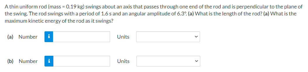 A thin uniform rod (mass = 0.19 kg) swings about an axis that passes through one end of the rod and is perpendicular to the plane of
the swing. The rod swings with a period of 1.6 s and an angular amplitude of 6.3°. (a) What is the length of the rod? (a) What is the
maximum kinetic energy of the rod as it swings?
(a) Number
i
Units
(b) Number
i
Units
