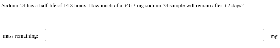 Sodium-24 has a half-life of 14.8 hours. How much of a 346.3 mg sodium-24 sample will remain after 3.7 days?
mass remaining:
mg