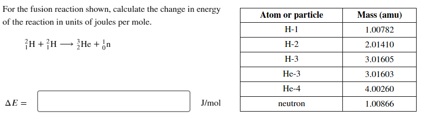 For the fusion reaction shown, calculate the change in energy
of the reaction in units of joules per mole.
AE=
H + H →→→ He + n
-
J/mol
Atom or particle
H-1
H-2
H-3
He-3
He-4
neutron
Mass (amu)
1.00782
2.01410
3.01605
3.01603
4.00260
1.00866