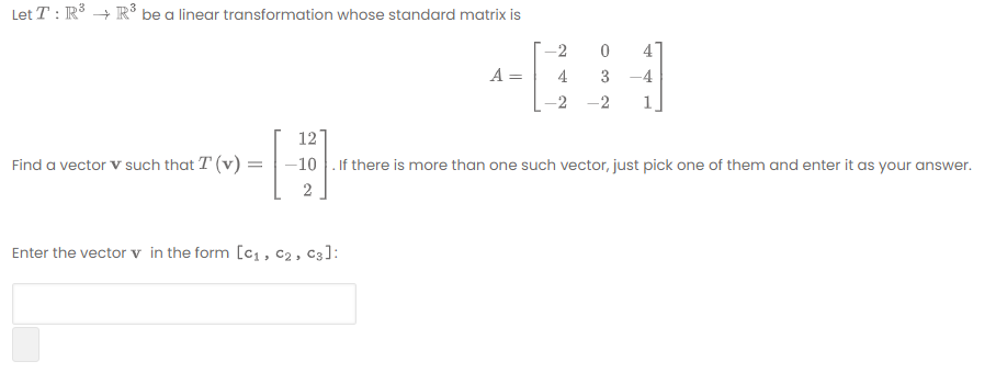 Let T : R3 + R³ be a linear transformation whose standard matrix is
-2
A
4
3 -4
-2
1
12
Find a vector V such that T (v) =
–10 . If there is more than one such vector, just pick one of them and enter it as your answer.
Enter the vector v in the form [c1 , c2, C3]:
