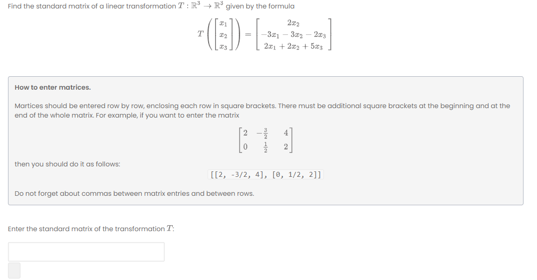 Find the standard matrix of a linear transformation T: R° → R° given by the formula
- (E)-L
T
-3x1
3x2 – 203
2x1 + 2x2 + 5x3
How to enter matrices.
Martices should be entered row by row, enclosing each row in square brackets. There must be additional square brackets at the beginning and at the
end of the whole matrix. For example, if you want to enter the matrix
2
then you should do it as follows:
[[2, -3/2, 4], [0, 1/2, 2]]
Do not forget about commas between matrix entries and between rows.
Enter the standard matrix of the transformation T:
